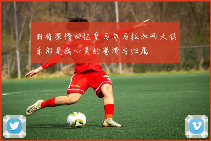 旧将深情回忆皇马与马拉加两大俱乐部是我心灵的港湾与归属