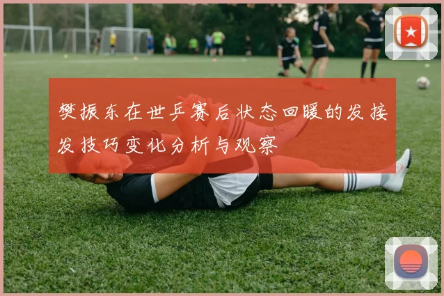 樊振东在世乒赛后状态回暖的发接发技巧变化分析与观察