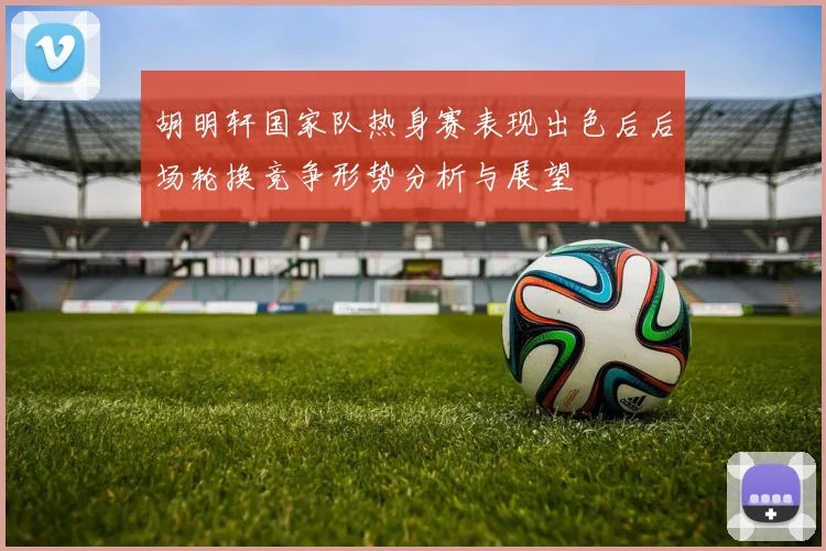 胡明轩国家队热身赛表现出色后后场轮换竞争形势分析与展望