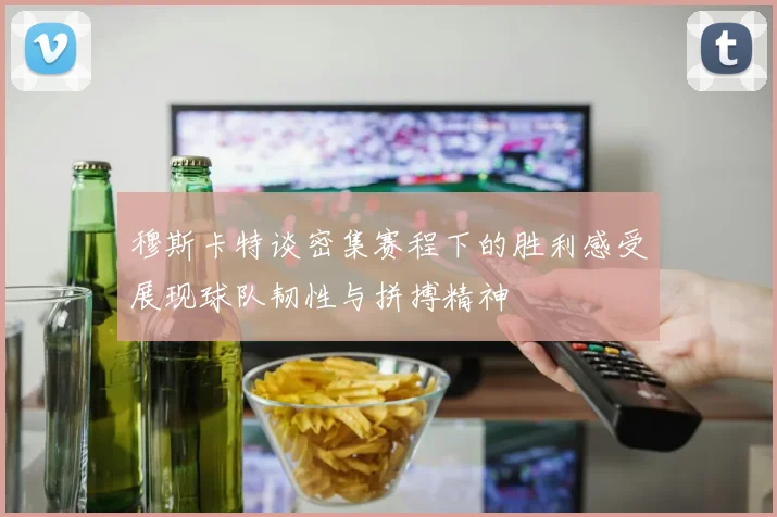 穆斯卡特谈密集赛程下的胜利感受展现球队韧性与拼搏精神