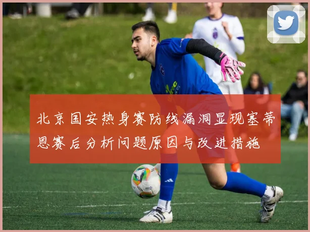 北京国安热身赛防线漏洞显现塞蒂恩赛后分析问题原因与改进措施