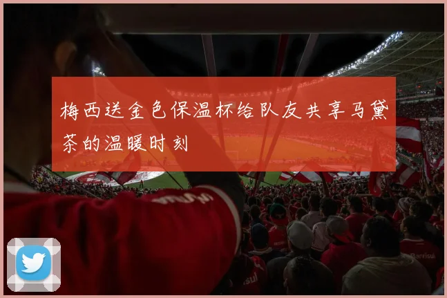 梅西送金色保温杯给队友共享马黛茶的温暖时刻