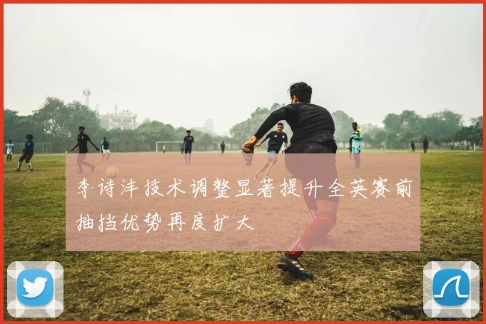 李诗沣技术调整显著提升全英赛前抽挡优势再度扩大