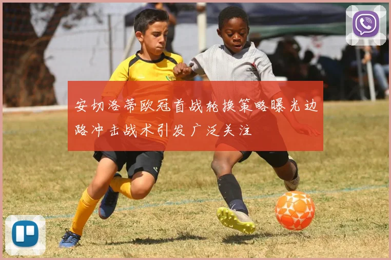 安切洛蒂欧冠首战轮换策略曝光边路冲击战术引发广泛关注