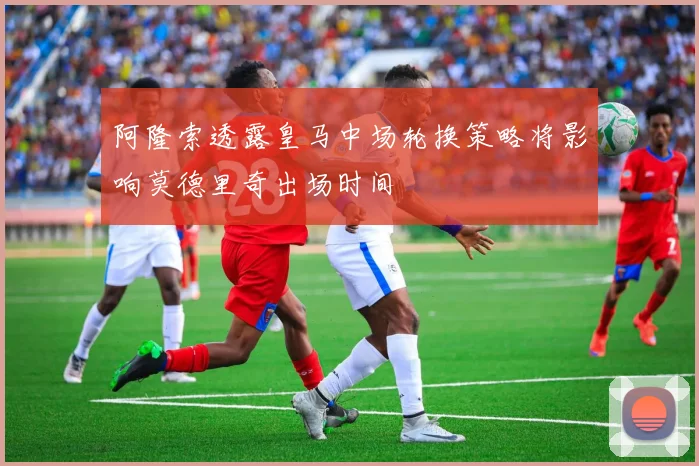 阿隆索透露皇马中场轮换策略将影响莫德里奇出场时间