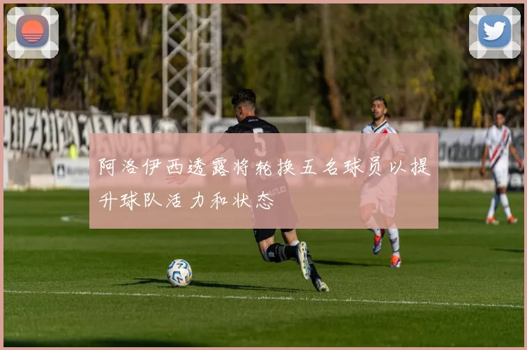 阿洛伊西透露将轮换五名球员以提升球队活力和状态